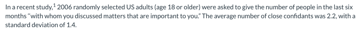 In a recent study,' 2006 randomly selected US adults (age 18 or older) were asked to give the number of people in the last six
months "with whom you discussed matters that are important to you." The average number of close confidants was 2.2, with a
standard deviation of 1.4.
