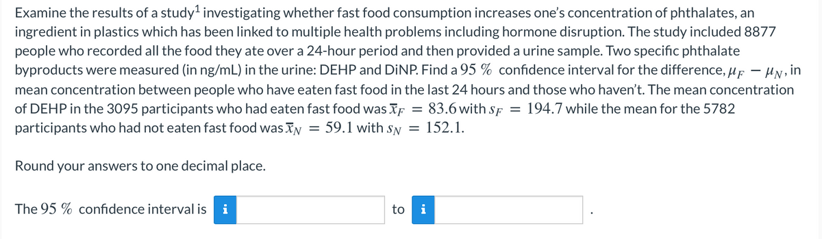 Examine the results of a study' investigating whether fast food consumption increases one's concentration of phthalates, an
ingredient in plastics which has been linked to multiple health problems including hormone disruption. The study included 8877
people who recorded all the food they ate over a 24-hour period and then provided a urine sample. Two specific phthalate
byproducts were measured (in ng/mL) in the urine: DEHP and DINP. Find a 95 % confidence interval for the difference, up - HN, in
mean concentration between people who have eaten fast food in the last 24 hours and those who haven't. The mean concentration
of DEHP in the 3095 participants who had eaten fast food was F
participants who had not eaten fast food was IN = 59.1 with sy = 152.1.
: 83.6 with sF
194.7 while the mean for the 5782
Round your answers to one decimal place.
The 95 % confidence interval is i
to
