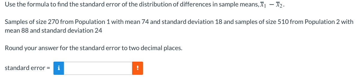 Use the formula to find the standard error of the distribution of differences in sample means, I – X2.
Samples of size 270 from Population 1 with mean 74 and standard deviation 18 and samples of size 510 from Population 2 with
mean 88 and standard deviation 24
Round your answer for the standard error to two decimal places.
standard error =
