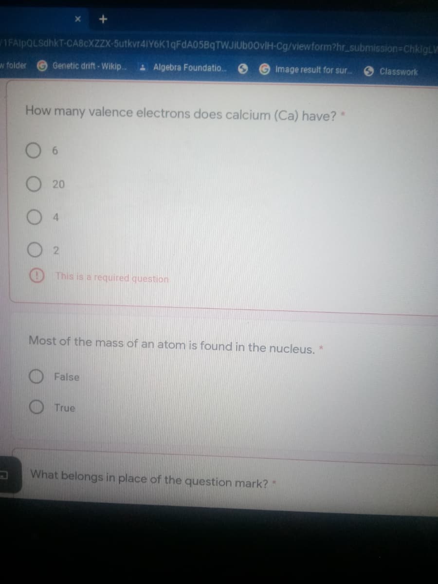 1FAlpQLSdhkT-CA8CXZZX-5utkvr41Y6K1qFdA05BqTWJIUb00vlH-Cg/viewform?hr_submission=ChkigLV
w folder
Genetic drift - Wikip.
A Algebra Foundatio.
Image result for sur..
Classwork
How many valence electrons does calcium (Ca) have? *
6
20
4.
This is a required question
Most of the mass of an atom is found in the nucleus. *
False
True
What belongs in place of the question mark? *
