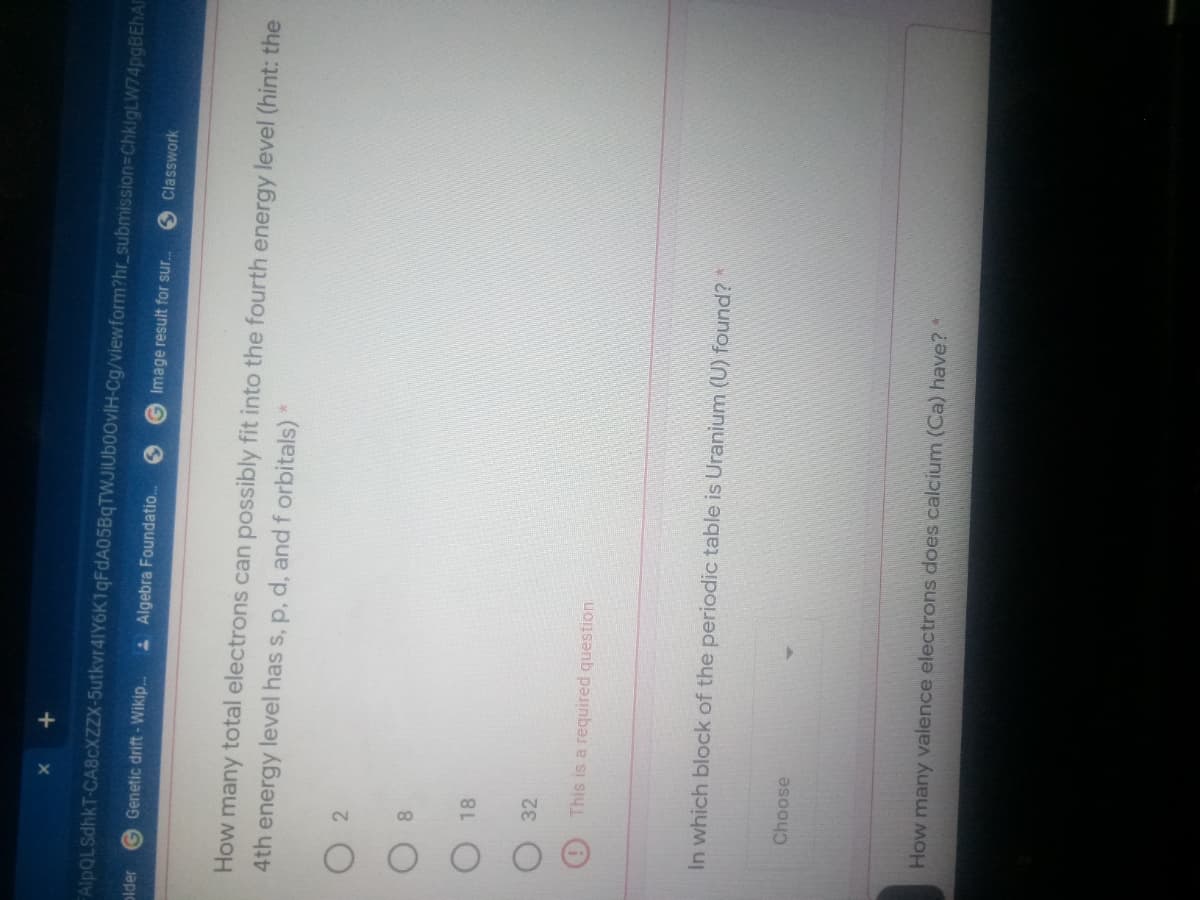 +
FAlpQLSdhkT-CA8CXZZX-5utkvr4IY6K1qFdA05BqTWJIUboovIH-Cg/viewform?hr_submission%=DChkigLW74pgBEhA
plder
G Genetic drift- Wikip.
A Algebra Foundatio.
G Image result for sur.
S Classwork
How many total electrons can possibly fit into the fourth energy level (hint: the
4th energy level has s, p, d, and f orbitals)
2
8.
18
32
This is a required question
In which block of the periodic table is Uranium (U) found?
Choose
How many valence electrons does calcium (Ca) have? *
