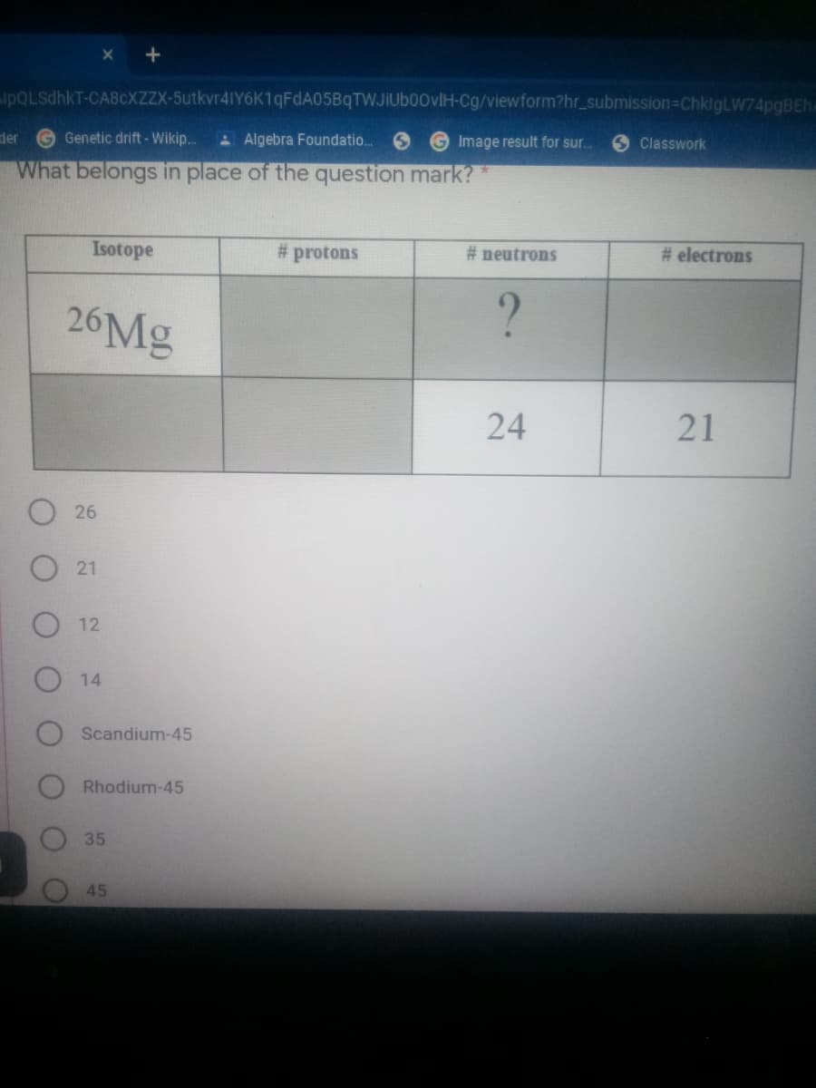 +
pQLsdhkT-CA8CXZZX-5utkvr41Y6K1qFdA05BqTWJIuboovlH-Cg/viewform?hr_submission%3DChkigLW74pgBEh
der
Genetic drift - Wikip..
A Algebra Foundatio.
Image result for sr.
Classwork
What belongs in place of the question mark?
Isotope
# protons
# neutrons
# electrons
26Mg
?
24
21
26
21
12
14
Scandium-45
Rhodium-45
45
35
