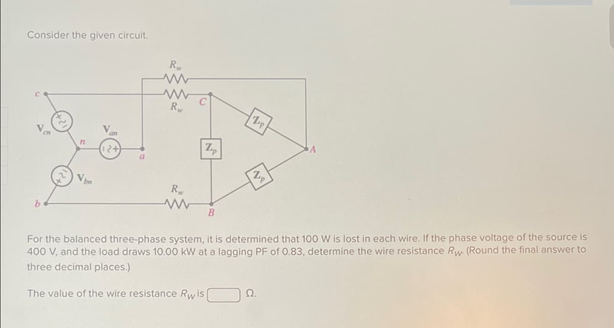 Consider the given circuit.
R
ww
www
29
b
n
an
12+
Vbn
C
R
Lp
Z
a
R
www
B
P
PA
For the balanced three-phase system, it is determined that 100 W is lost in each wire. If the phase voltage of the source is
400 V, and the load draws 10.00 kW at a lagging PF of 0.83, determine the wire resistance Rw. (Round the final answer to
three decimal places.)
The value of the wire resistance Rwis
Ω.