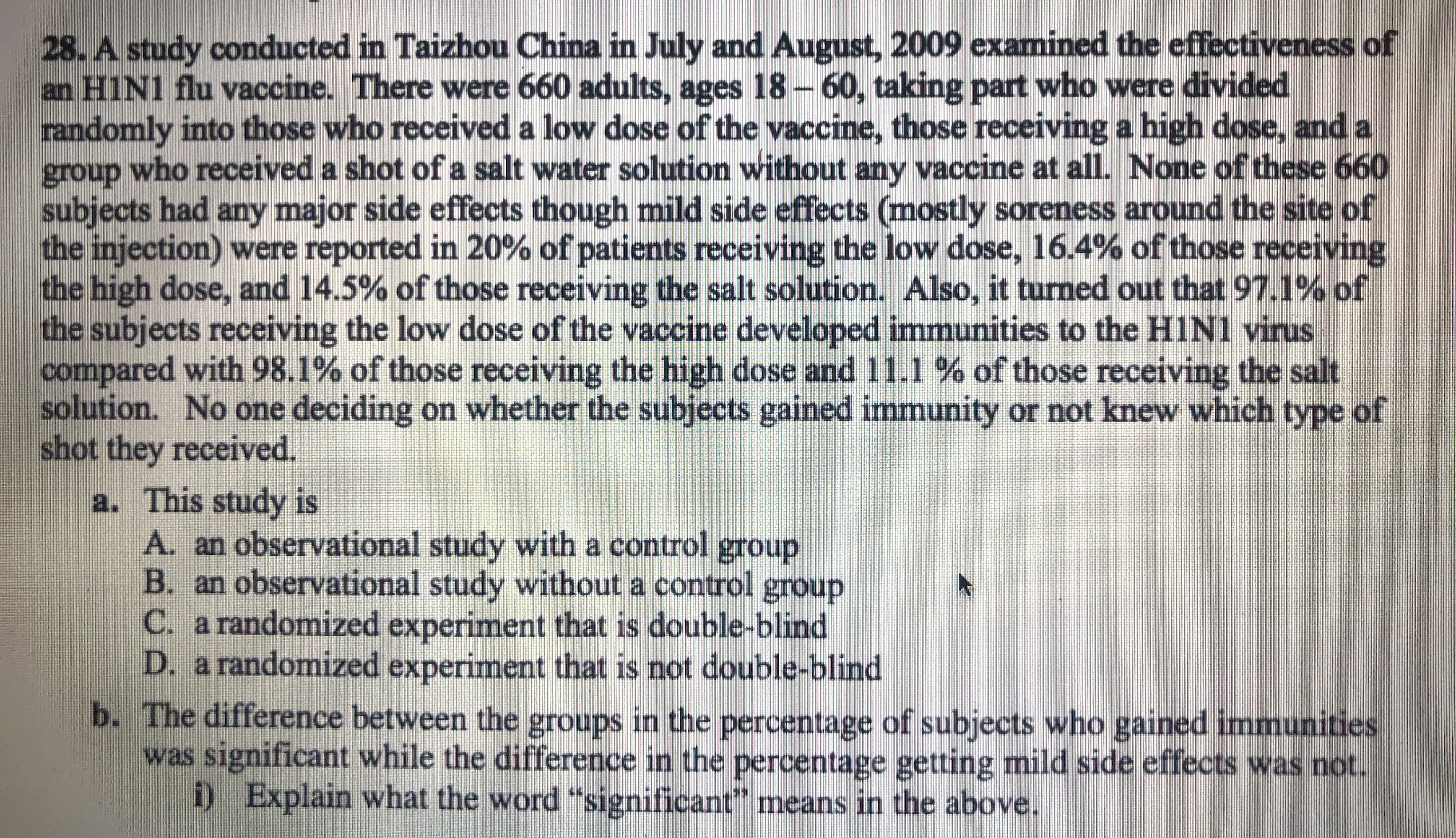 28. A study conducted in Taizhou China in July and August, 2009 examined the effectiveness of
an HIN1 flu vaccine. There were 660 adults, ages 18-60, taking part who were divided
randomly into those who received a low dose of the vaccine, those receiving a high dose, and a
group who received a shot of a salt water solution without any vaccine at all. None of these 660
subjects had any major side effects though mild side effects (mostly soreness around the site of
the injection) were reported in 20% of patients receiving the low dose, 16.4% of those receiving
the high dose, and 14.5% of those receiving the salt solution. Also, it turned out that 97.1% of
the subjects receiving the low dose of the vaccine developed immunities to the HIN1 virus
compared with 98.1% of those receiving the high dose and 11.1 % of those receiving the salt
solution. No one deciding on whether the subjects gained immunity or not knew which type of
shot they received.
a. This study is
A. an observational study with a control group
B. an observational study without a control group
C. a randomized experiment that is double-blind
D. a randomized experiment that is not double-blind
b. The difference between the groups in the percentage of subjects who gained immunities
was significant while the difference in the percentage getting mild side effects was not.
i)
Explain what the word "significant" means in the above.
