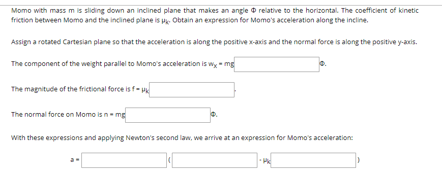 Momo with mass m is sliding down an inclined plane that makes an angle O relative to the horizontal. The coefficient of kinetic
friction between Momo and the inclined plane is uk. Obtain an expression for Momo's acceleration along the incline.
Assign a rotated Cartesian plane so that the acceleration is along the positive x-axis and the normal force is along the positive y-axis.
The component of the weight parallel to Momo's acceleration is wy = mg
The magnitude of the frictional force is f = Hk
The normal force on Momo is n = mg
0.
With these expressions and applying Newton's second law, we arrive at an expression for Momo's acceleration:
a =
