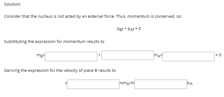 Solution:
Consider that the nucleus is not acted by an external force. Thus, momentum is conserved, so:
PBf + Paf = 0
Substituting the expression for momentum results to
mgv
mAM
= 0
Deriving the expression for the velocity of piece B results to
=(ma/m
DVA
