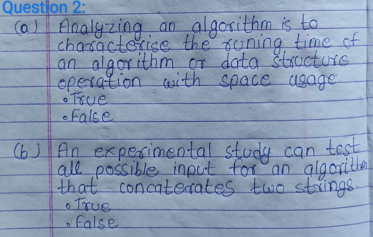 Question 2:
(a) Analyzing an algorithm is to
characterise the runing time of
an algorithm or data structure
operation with space usage
• True
• False
(b) An experimental study can test
all possible input
algorither
that concaterates two strings.
for an
• True
D
false