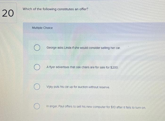 20
Which of the following constitutes an offer?
Multiple Choice
George asks Linda if she would consider selling her car.
A flyer advertises that oak chairs are for sale for $200.
Vijay puts his car up for auction without reserve.
In anger, Paul offers to sell his new computer for $10 after it falls to turn on.