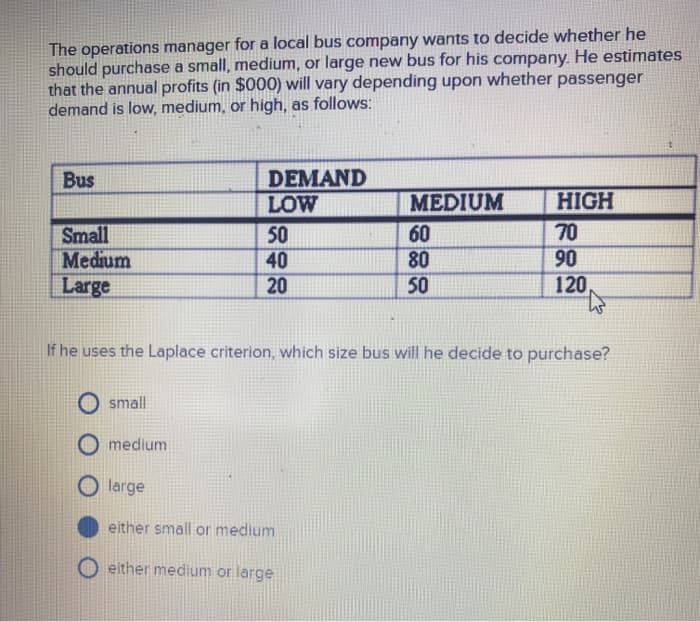 The operations manager for a local bus company wants to decide whether he
should purchase a small, medium, or large new bus for his company. He estimates
that the annual profits (in $000) will vary depending upon whether passenger
demand is low, medium, or high, as follows:
Bus
Small
Medium
Large
small
DEMAND
LOW
50
40
20
medium
If he uses the Laplace criterion, which size bus will he decide to purchase?
MEDIUM
60
80
50
large
either small or medium
either medium or large
HIGH
70
90
120,