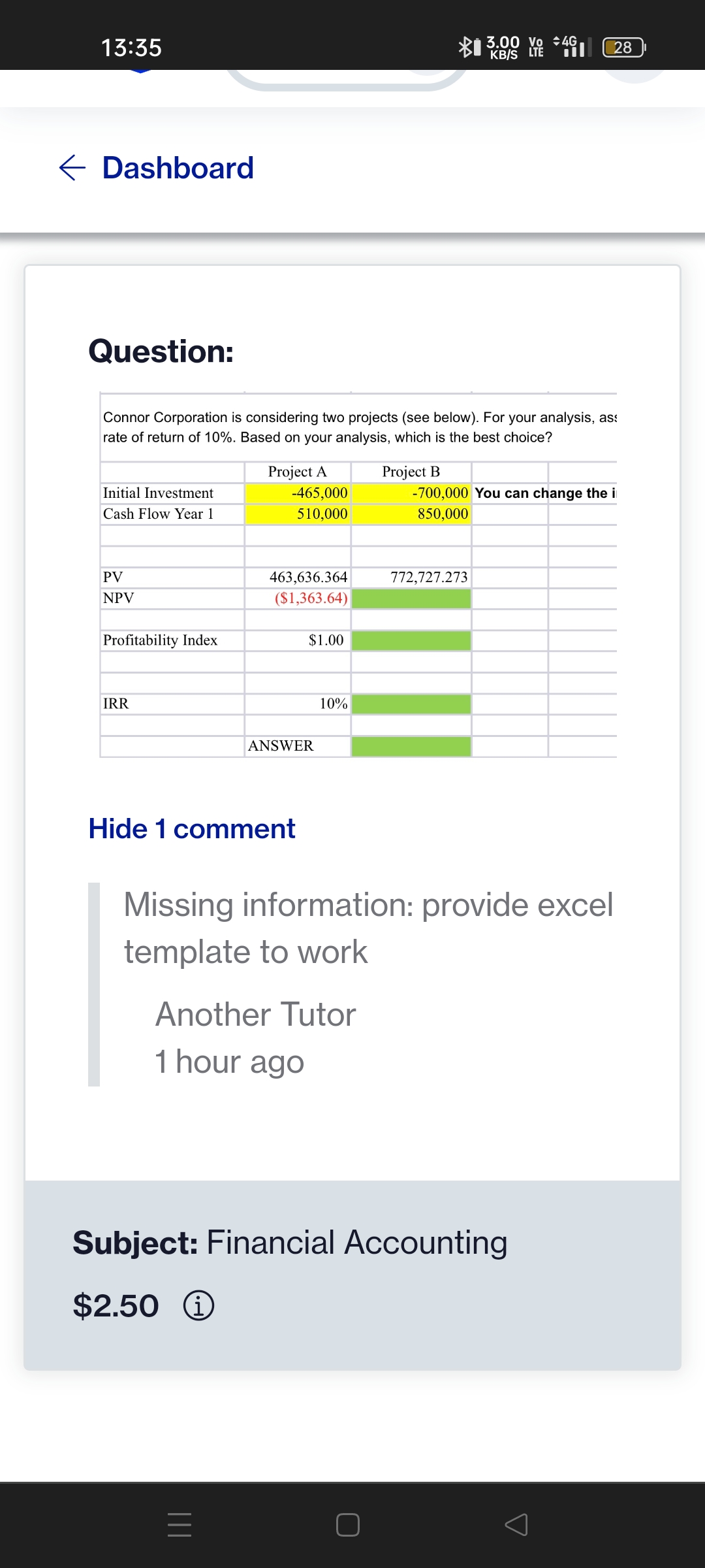 13:35
← Dashboard
Question:
Initial Investment
Cash Flow Year 1
Connor Corporation is considering two projects (see below). For your analysis, as
rate of return of 10%. Based on your analysis, which is the best choice?
PV
NPV
Profitability Index
IRR
Project A
-465,000
510,000
463,636.364
($1,363.64)
Hide 1 comment
=
$1.00
ANSWER
10%
Another Tutor
1 hour ago
Project B
3.00 Vo 4G
KB/S LTE
Hil
772,727.273
28
-700,000 You can change the i
850,000
Missing information: provide excel
template to work
Subject: Financial Accounting
$2.50 Ⓡ