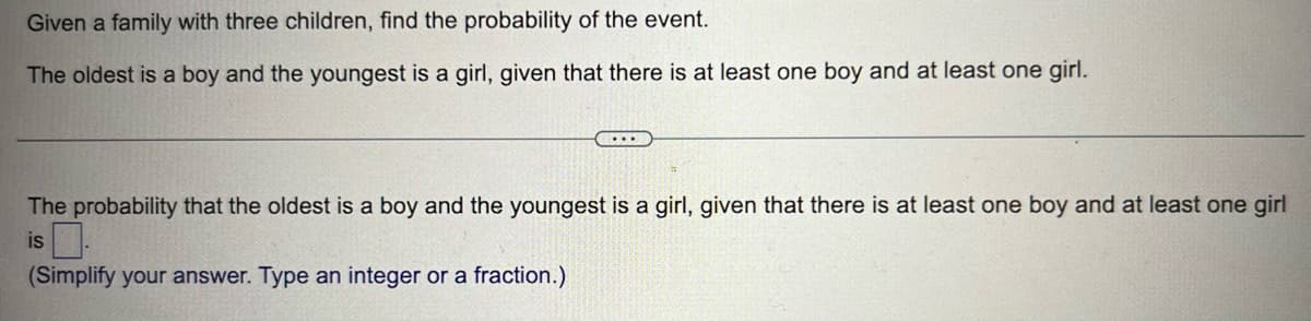 Given a family with three children, find the probability of the event.
The oldest is a boy and the youngest is a girl, given that there is at least one boy and at least one girl.
...
The probability that the oldest is a boy and the youngest is a girl, given that there is at least one boy and at least one girl
is.
(Simplify your answer. Type an integer or a fraction.)