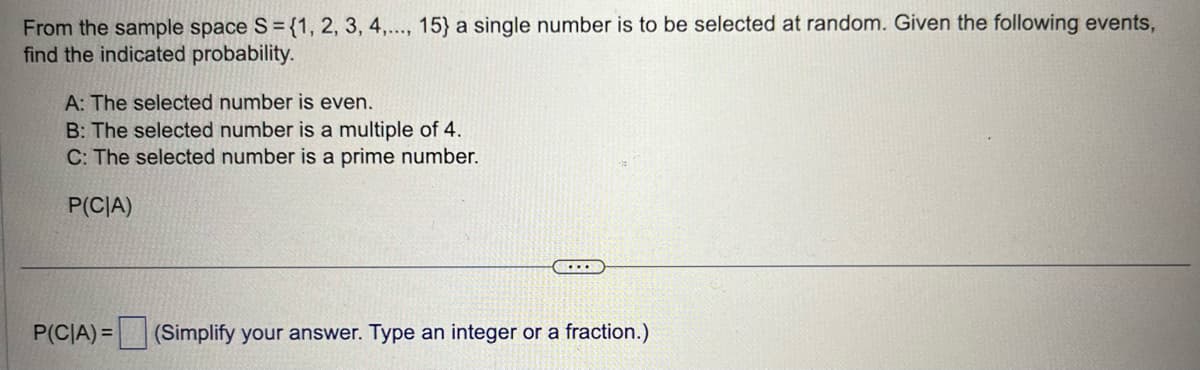 From the sample space S = {1, 2, 3, 4,..., 15} a single number is to be selected at random. Given the following events,
find the indicated probability.
A: The selected number is even.
B: The selected number is a multiple of 4.
C: The selected number is a prime number.
P(CIA)
P(CIA) = (Simplify your answer. Type an integer or a fraction.)