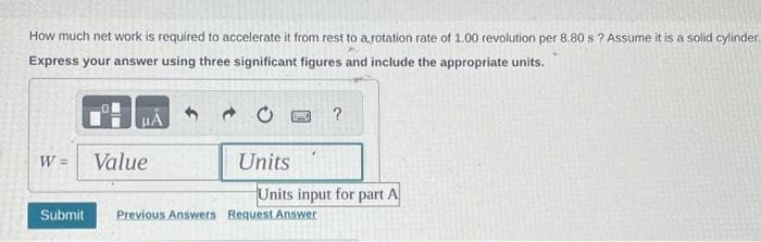 How much net work is required to accelerate it from rest to a rotation rate of 1.00 revolution per 8.80 s? Assume it is a solid cylinder.
Express your answer using three significant figures and include the appropriate units.
μÀ
W = Value
Submit
Units
B
?
Units input for part A
Previous Answers Request Answer