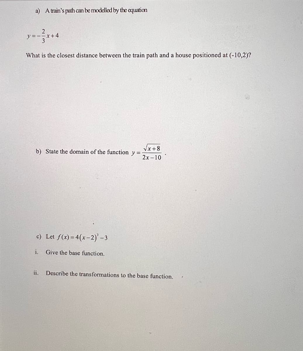 a) A train's path can be modelled by the equation
2
y=-=x+4
3
What is the closest distance between the train path and a house positioned at (-10,2)?
b) State the domain of the function y =
√x+8
2x-10
c) Let f(x) = 4(x-2)' -3
i.
Give the base function.
ii. Describe the transformations to the base function.