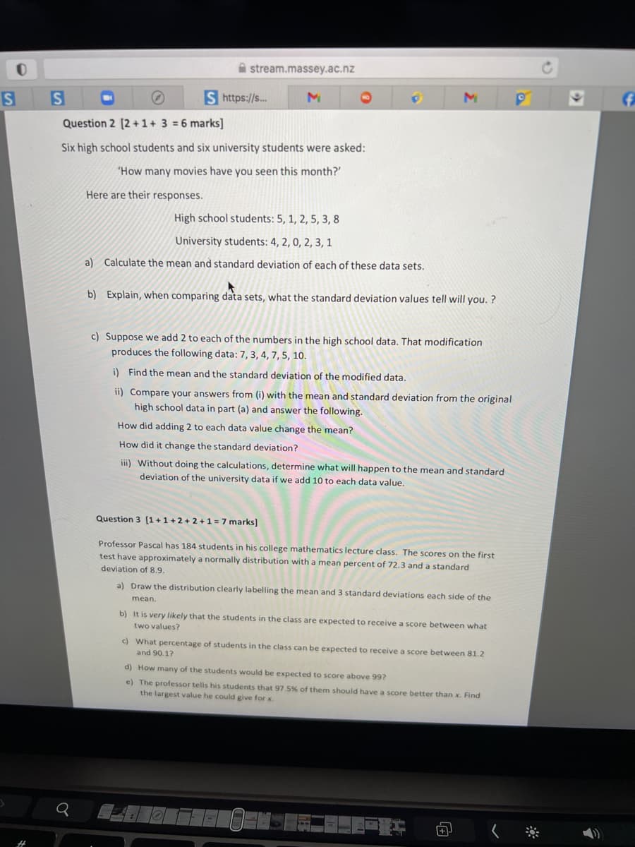 A stream.massey.ac.nz
S https://s..
Question 2 [2 + 1+ 3 = 6 marks]
Six high school students and six university students were asked:
'How many movies have you seen this month?'
Here are their responses.
High school students: 5, 1, 2, 5, 3, 8
University students: 4, 2, 0, 2, 3, 1
a) Calculate the mean and standard deviation of each of these data sets.
b) Explain, when comparing data sets, what the standard deviation values tell will you. ?
c) Suppose we add 2 to each of the numbers in the high school data. That modification
produces the following data: 7, 3, 4, 7, 5, 10.
i) Find the mean and the standard deviation of the modified data.
ii) Compare your answers from (i) with the mean and standard deviation from the original
high school data in part (a) and answer the following.
How did adding 2 to each data value change the mean?
How did it change the standard deviation?
iii) Without doing the calculations, determine what will happen to the mean and standard
deviation of the university data if we add 10 to each data value.
Question 3 [1 + 1 + 2 + 2 +1 = 7 marks]
Professor Pascal has 184 students in his college mathematics lecture class. The scores on the first
test have approximately a normally distribution with a mean percent of 72.3 and a standard
deviation of 8.9.
a) Draw the distribution clearly labelling the mean and 3 standard deviations each side of the
mean.
b) It is very likely that the students in the class are expected to receive a score between what
two values?
c) What percentage of students in the class can be expected to receive a score between 81.2
and 90.17
d) How many of the students would be expected to score above 99?
e) The professor tells his students that 97.5% of them should have a score better than x. Find
the largest value he could give for x.
%3
