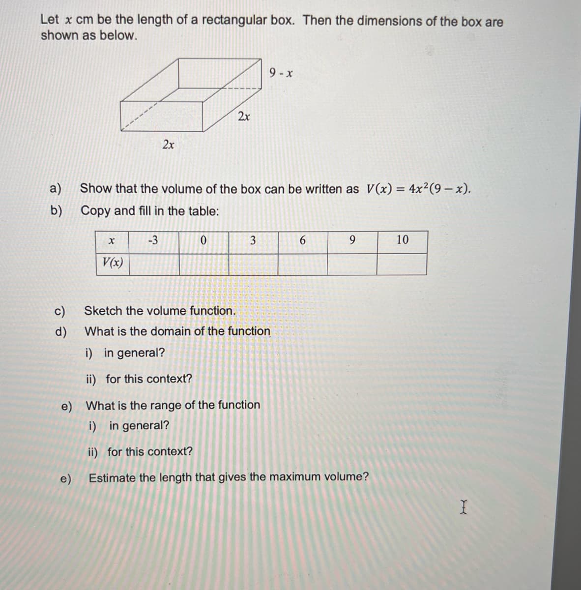 Let x cm be the length of a rectangular box. Then the dimensions of the box are
shown as below.
9- x
2x
2x
a)
Show that the volume of the box can be written as V(x) = 4x²(9 – x).
b) Copy and fill in the table:
-3
3
6.
9.
10
V(x)
c)
Sketch the volume function.
d)
What is the domain of the function
i) in general?
ii) for this context?
e) What is the range of the function
i) in general?
ii) for this context?
e)
Estimate the length that gives the maximum volume?
