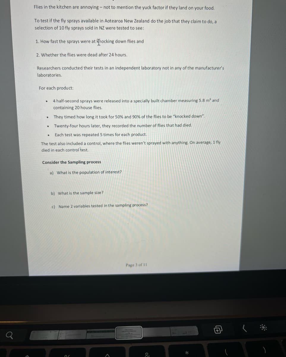 Flies in the kitchen are annoying - not to mention the yuck factor if they land on your food.
To test if the fly sprays available in Aotearoa New Zealand do the job that they claim to do, a
selection of 10 fly sprays sold in NZ were tested to see:
1. How fast the sprays were at hocking down flies and
2. Whether the flies were dead after 24 hours.
Researchers conducted their tests in an independent laboratory not in any of the manufacturer's
laboratories.
For each product:
4 half-second sprays were released into a specially built chamber measuring 5.8 m' and
containing 20 house flies.
They timed how long it took for 50% and 90% of the flies to be "knocked down".
Twenty-four hours later, they recorded the number of flies that had died.
Each test was repeated 5 times for each product.
The test also included a control, where the flies weren't sprayed with anything. On average, 1 fly
died in each control test.
Consider the Sampling process
a) What is the population of interest?
b) What is the sample size?
c) Name 2 variables tested in the sampling process?
Page 3 of 11
&
