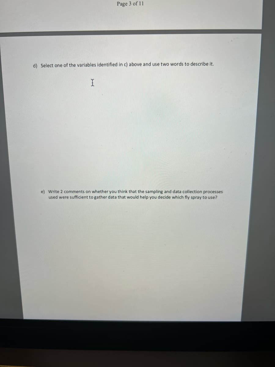 Page 3 of 11
d) Select one of the variables identified in c) above and use two words to describe it.
e) Write 2 comments on whether you think that the sampling and data collection processes
used were sufficient to gather data that would help you decide which fly spray to use?
