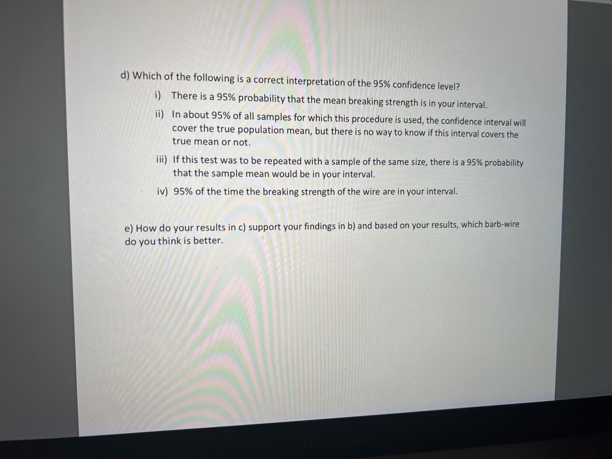 d) Which of the following is a correct interpretation of the 95% confidence level?
i) There is a 95% probability that the mean breaking strength is in your interval.
ii) In about 95% of all samples for which this procedure is used, the confidence interval will
cover the true population mean, but there is no way to know if this interval covers the
true mean or not.
iii) If this test was to be repeated with a sample of the same size, there is a 95% probability
that the sample mean would be in your interval.
iv) 95% of the time the breaking strength of the wire are in your interval.
e) How do your results in c) support your findings in b) and based on your results, which barb-wire
do you think is better.
