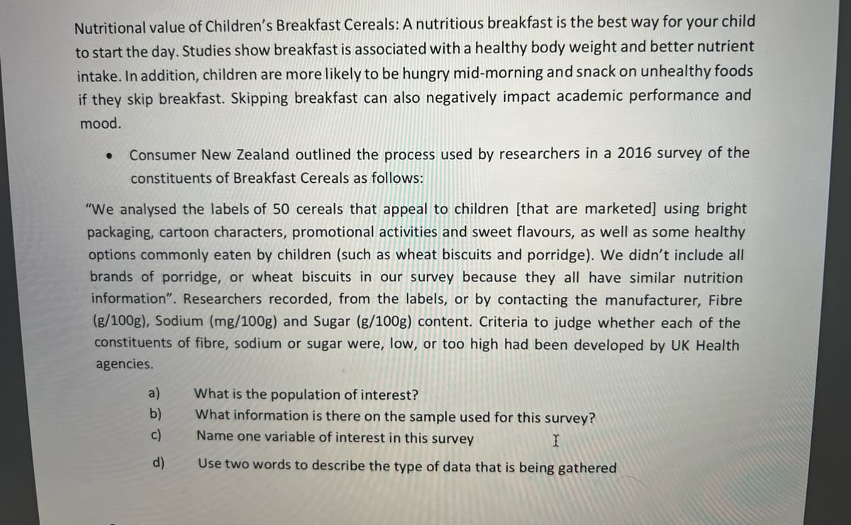 Nutritional value of Children's Breakfast Cereals: A nutritious breakfast is the best way for your child
to start the day. Studies show breakfast is associated with a healthy body weight and better nutrient
intake. In addition, children are more likely to be hungry mid-morning and snack on unhealthy foods
if they skip breakfast. Skipping breakfast can also negatively impact academic performance and
mood.
Consumer New Zealand outlined the process used by researchers in a 2016 survey of the
constituents of Breakfast Cereals as follows:
"We analysed the labels of 50 cereals that appeal to children [that are marketed] using bright
packaging, cartoon characters, promotional activities and sweet flavours, as well as some healthy
options commonly eaten by children (such as wheat biscuits and porridge). We didn't include all
brands of porridge, or wheat biscuits in our survey because they all have similar nutrition
information". Researchers recorded, from the labels, or by contacting the manufacturer, Fibre
(g/100g), Sodium (mg/100g) and Sugar (g/100g) content. Criteria to judge whether each of the
constituents of fibre, sodium or sugar were, low, or too high had been developed by UK Health
agencies.
a)
What is the population of interest?
What information is there on the sample used for this survey?
b)
c)
Name one variable of interest in this survey
d)
Use two words to describe the type of data that is being gathered
