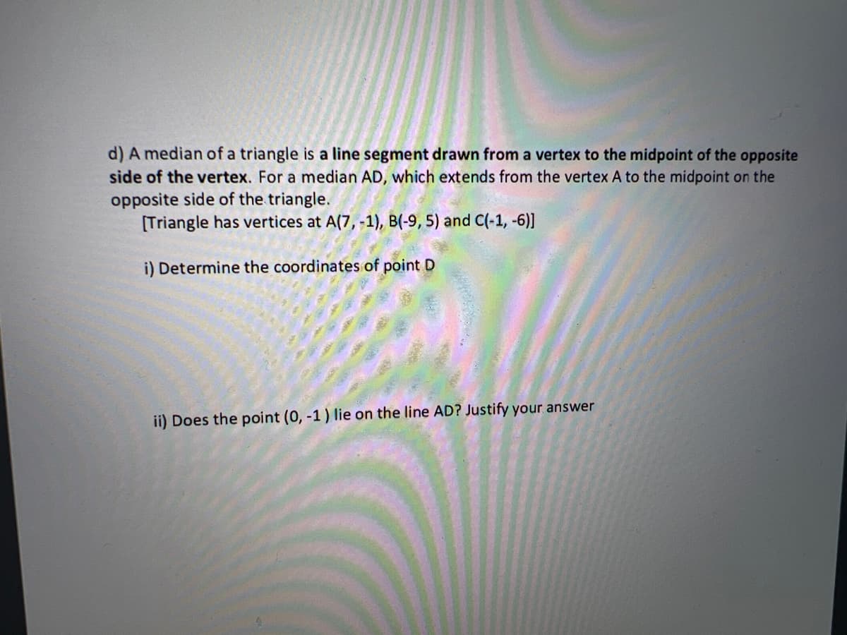 d) A median of a triangle is a line segment drawn from a vertex to the midpoint of the opposite
side of the vertex. For a median AD, which extends from the vertex A to the midpoint on the
opposite side of the triangle.
[Triangle has vertices at A(7, -1), B(-9, 5) and C(-1, -6)]
i) Determine the coordinates of point D
ii) Does the point (0, -1) lie on the line AD? Justify your answer
