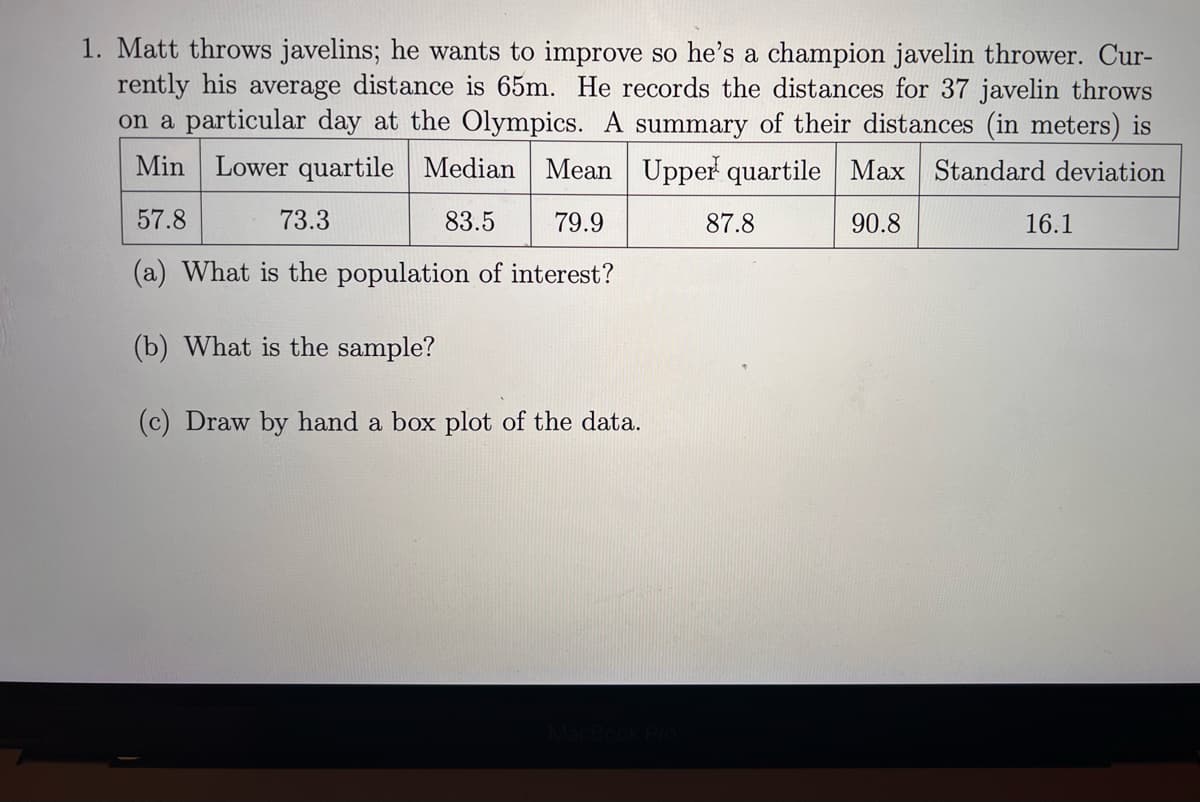 1. Matt throws javelins; he wants to improve so he's a champion javelin thrower. Cur-
rently his average distance is 65m. He records the distances for 37 javelin throws
on a particular day at the Olympics. A summary of their distances (in meters) is
Min Lower quartile Median Mean Upper quartile Max Standard deviation
90.8
57.8
73.3
83.5
79.9
87.8
16.1
(a) What is the population of interest?
(b) What is the sample?
(c) Draw by hand a box plot of the data.
MacBook Pro