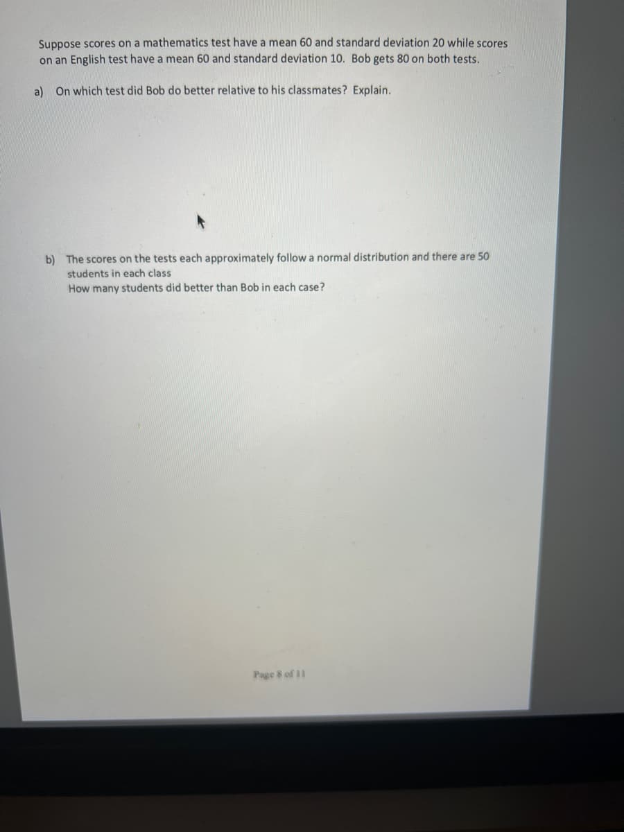 Suppose scores on a mathematics test have a mean 60 and standard deviation 20 while scores
on an English test have a mean 60 and standard deviation 10. Bob gets 80 on both tests.
a) On which test did Bob do better relative to his classmates? Explain.
b) The scores on the tests each approximately follow a normal distribution and there are 50
students in each class
How many students did better than Bob in each case?
Page 8 of 11
