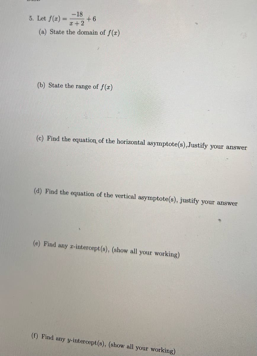 -18
+6
x + 2
(a) State the domain of f(x)
(b) State the range of f(x)
(c) Find the equation of the horizontal asymptote(s), Justify your answer
(d) Find the equation of the vertical asymptote(s), justify your answer
(e) Find any x-intercept(s), (show all your working)
(f) Find any y-intercept (s), (show all your working)
5. Let f(x):
=