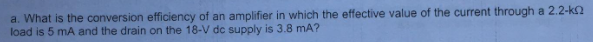 a. What is the conversion efficiency of an amplifier in which the effective value of the current through a 2.2-k2
load is 5 mA and the drain on the 18-V dc supply is 3.8 mA?
