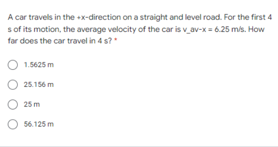 A car travels in the +x-direction on a straight and level road. For the first 4
s of its motion, the average velocity of the car is v_av-x = 6.25 m/s. How
far does the car travel in 4 s? *
1.5625 m
25.156 m
O 25 m
56.125 m
