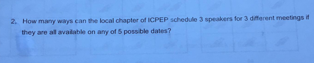 2. How many ways can the local chapter of ICPEP schedule 3 speakers for 3 different meetings if
they are all available on any of 5 possible dates?
