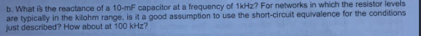 b. What is the reactance of a 10-mF capacitor at a frequency of 1kHz? For networks in which the resistor levels
are typically in the kilohm range, is it a good assumption to use the short-circuit equivalence for the conditions
just described? How about at 100 kHz?
