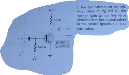 f. For the network on the left,
what value of Rc will cut the
voltage gain to half the value
obtained from the original values
in the circuit? Ignore ro in your
o calculation.
12 V
5.6 k2
B= 100
R- 25 us
390 k
8 V
