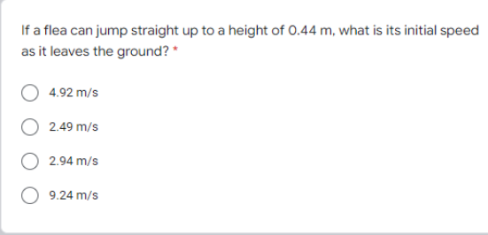 If a flea can jump straight up to a height of 0.44 m, what is its initial speed
as it leaves the ground? *
4.92 m/s
2.49 m/s
2.94 m/s
9.24 m/s
