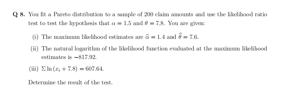 Q 8. You fit a Pareto distribution to a sample of 200 claim amounts and use the likelihood ratio
test to test the hypothesis that a = 1.5 and 0 = 7.8. You are given:
(i) The maximum likelihood estimates are â = 1.4 and @= 7.6.
(ii) The natural logarithm of the likelihood function evaluated at the maximum likelihood
estimates is -817.92.
(iii) ln (x + 7.8) = 607.64.
Determine the result of the test.