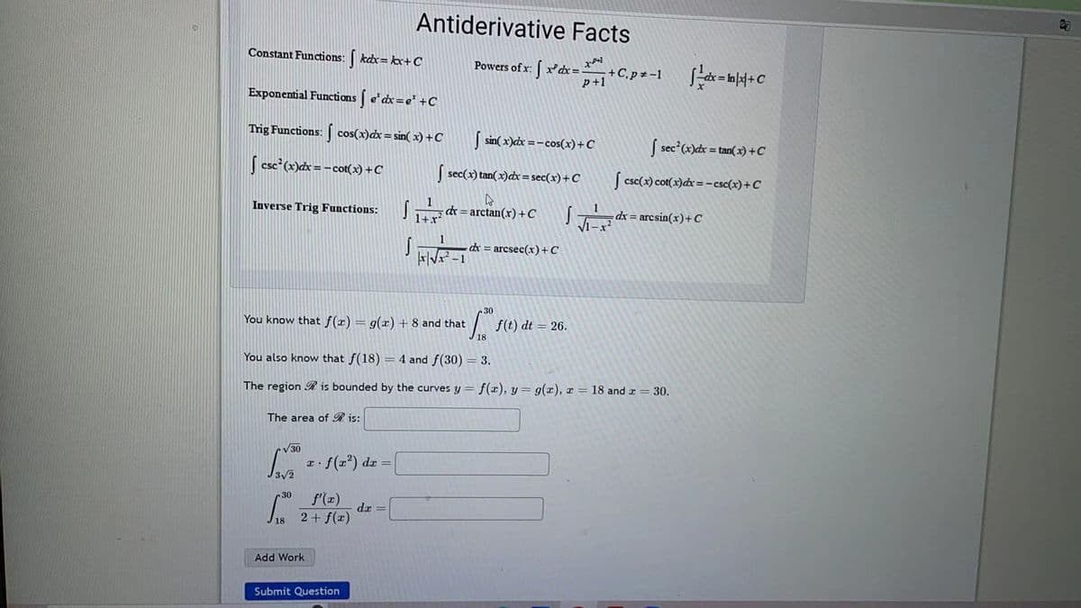 Constant Functions: kdx = kx+C
Exponential Functions | e¹dx=e³ +C
Trig Functions: cos(x) dx = sin( x) +C
√ csc²(x)dx = −cot(x) + C
Inverse Trig Functions:
The area of Ris:
√30
3√2
You know that f(x) = g(x) + 8 and that
30
18
Antiderivative Facts
x.
c. f(x²) dx =
f'(x)
2 + f(x)
Add Work
You also know that f(18) = 4 and f(30) = 3.
The region is bounded by the curves y = f(x), y = g(x), x = 18 and x = 30.
Submit Question
dx =
sin(x)dx=-cos(x) + C
| sec(x) tan(x) dx = sec(x) + C
S
Powers of x. xdx=+C₁pz-1dx=x+C
x:
√
1
S dx = arctan(x) + C
1+x²
S 1
|x|√x
dx = arcsec(x) + C
30
Loº FC
18
f(t) dt = 26.
[sec²(x)dx=tan(x) + C
[csc(x) cot(x) dx = -csc(x) + C
dx = arcsin(x) + C
G