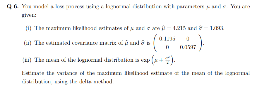 Q6. You model a loss process using a lognormal distribution with parameters and o. You are
given:
(i) The maximum likelihood estimates of u and o are μ = 4.215 and ☎ = 1.093.
(0.1
(iii) The mean of the lognormal distribution is exp (u +).
(ii) The estimated covariance matrix of û and ☎ is
0.1195 0
0.0597
0
Estimate the variance of the maximum likelihood estimate of the mean of the lognormal
distribution, using the delta method.