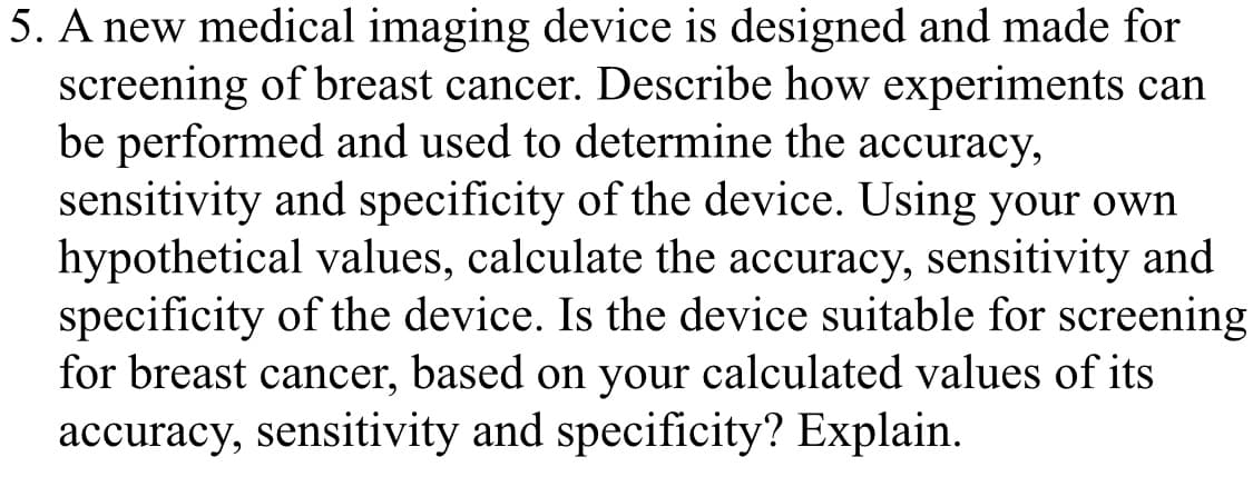 be performed and used to determine the accuracy,
sensitivity and specificity of the device. Using your own
hypothetical values, calculate the accuracy, sensitivity and
specificity of the device. Is the device suitable for screening
for breast cancer, based on your calculated values of its
accuracy, sensitivity and specificity? Explain.
