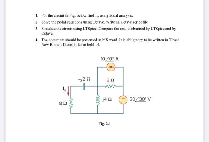 1. For the circuit in Fig. below find I, using nodal analysis.
2. Solve the nodal equations using Octave. Write an Octave script file
3. Simulate the circuit using LTSpice. Compare the results obtained by LTSpice and by
Octave.
4. The document should be presented in MS word. It is obligatory to be written in Times
New Roman 12 and titles in bold 14.
8 Ω
www
--/292
ele
10/0° A
692
j4 92
Fig. 2.1
50/30° V