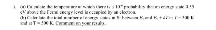 3. (a) Calculate the temperature at which there is a 106 probability that an energy state 0.55
eV above the Fermi energy level is occupied by an electron.
(b) Calculate the total number of energy states in Si between Ee and Ec + KT at T = 300 K
and at T = 500 K. Comment on your results.