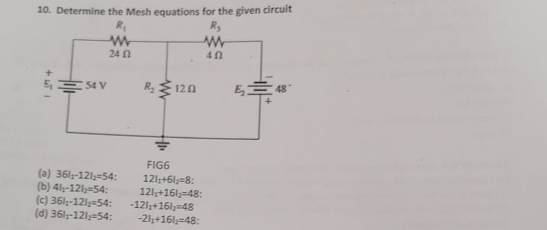 10. Determine the Mesh equations for the given circuit
R₁
www
24 0
+
₁54 V
120
R₂
www
40
(a) 361₁-1212-54:
(b) 41,-121₂=54:
FIG6
121₁+61₂=8:
121₁+161₂=48:
(c) 361₁-121₂-54: -121₁+161₂2-48
(d) 361₁-121₂-54: -21₁+161₂=48:
EM
48