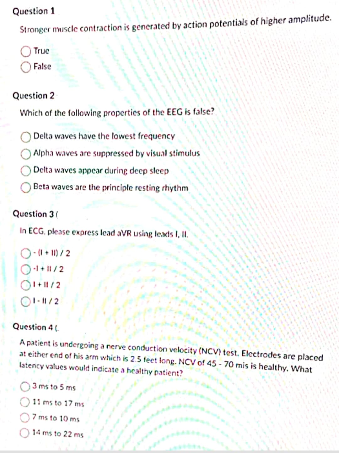 Question 1
Stronger muscle contraction is generated by action potentials of higher amplitude.
True
False
Question 2
Which of the following properties of the EEG is false?
Delta waves have the lowest frequency
Alpha waves are suppressed by visual stimulus
Delta waves appear during deep sleep
Beta waves are the principle resting rhythm
Question 3 (
In ECG, please express lead aVR using leads I, II.
-(1+11) / 2
O-1+11/2
1+11/2
01-11/2
Question 4 (
A patient is undergoing a nerve conduction velocity (NCV) test. Electrodes are placed
at either end of his arm which is 2.5 feet long. NCV of 45-70 mis is healthy. What
latency values would indicate a healthy patient?
3 ms to 5 ms
11 ms to 17 ms
7 ms to 10 ms
14 ms to 22 ms