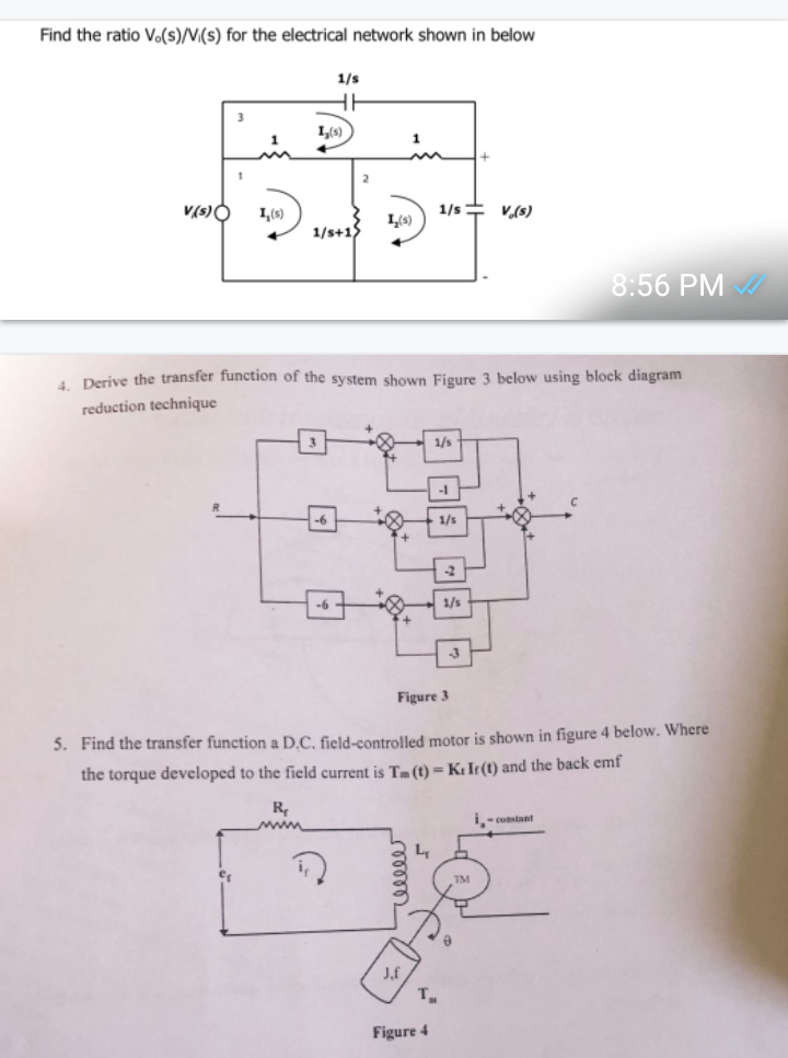 Find the ratio V.(s)/V(s) for the electrical network shown in below
V(s) O
3
1
1,(s)
1,(s)
R₁
www
1/s
HH
1/s+1)
-6
-6
2
in
1,(s)
4. Derive the transfer function of the system shown Figure 3 below using block diagram
reduction technique
J,f
+
1/s V(s)
L₁
1/s
Figure 4
-1
1/s
Figure 3
5. Find the transfer function a D.C. field-controlled motor is shown in figure 4 below. Where
the torque developed to the field current is Tm (t) = K: Ir(t) and the back emf
T₂
-2
1/s
TM
8:56 PM ✔
to
i-constant