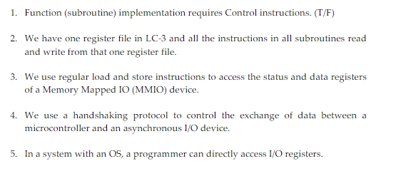 1. Function (subroutine) implementation requires Control instructions. (T/F)
2. We have one register file in LC-3 and all the instructions in all subroutines read
and write from that one register file.
3. We use regular load and store instructions to access the status and data registers
of a Memory Mapped IO (MMIO) device.
4. We use a handshaking protocol to control the exchange of data between a
microcontroller and an asynchronous I/O device.
5. In a system with an OS, a programmer can directly access I/O registers.