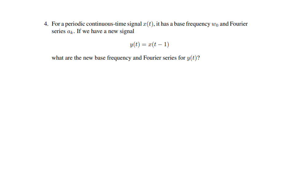 4. For a periodic continuous-time signal x(t), it has a base frequency wo and Fourier
series ak. If we have a new signal
y(t) = x(t-1)
what are the new base frequency and Fourier series for y(t)?