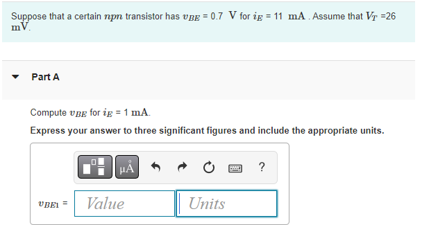 Suppose that a certain npn transistor has VBE = 0.7 V for ip = 11 mA. Assume that VT =26
mV.
Part A
Compute UBE for ig = 1 mA.
Express your answer to three significant figures and include the appropriate units.
UBEL
μA
Value
Units
w
?