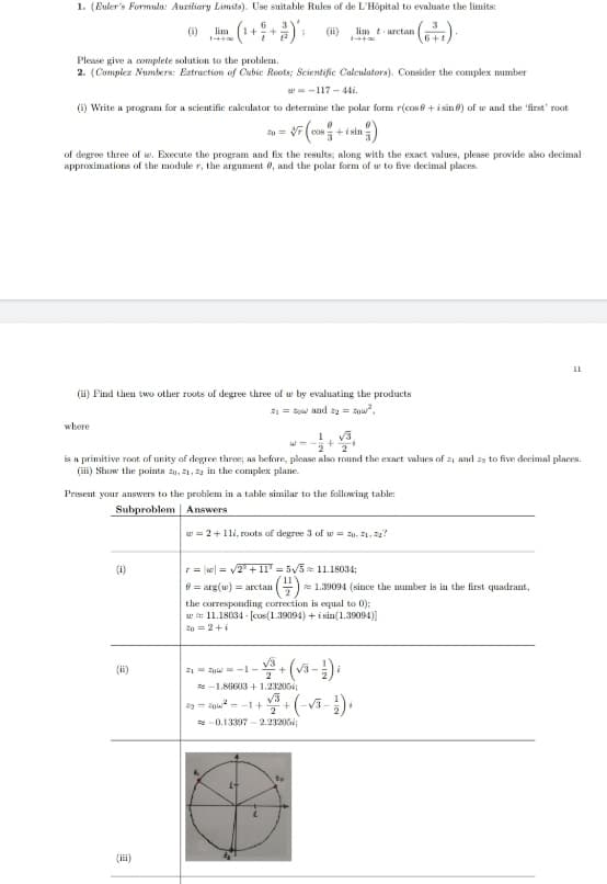 1. (Euler's Formula: Auziliary Limits). Use suitable Rules of de L'Hôpital to evaluate the limits:
().
(i)
lim
(ii)
lim tarctan
Please give a complete solution to the problem.
2. (Compiez Numbers: Eatraction of Cubic Roots; Scientific Caleulators). Consider the complex number
w= -117 -44i.
(i) Write a program for a scientific calculator to determine the polar form r(cos0 +i sin 0) of w and the 'first' root
of degree three of w. Execute the program and fix the results; along with the exact values, please provide also decimal
approximations of the module r, the argument 0, and the polar form of w to five decimal places.
(ii) Find then two other roots of degree three of w by evaluating the products
21 = Row and a = w",
where
is a primitive root of unity of degree three; as before, please also round the exact values of zi and 23 to five decimal places.
(i) Show the points 20, 21, 22 in the complex plane.
Present your answers to the problem in a table similar to the following table:
Subproblem Answers
w = 2+1li, roots of degree 3 of w = 20. z1, ?
(i)
r = w| = v2 +1l = 5/5 11.18034;
()-
e 1.39094 (since the number is in the first quadrant,
0 = arg(w) = arctan
the corresponding correction is equal to 0);
w s 11.18034 - (cos(1.39094) +i sin(1.39094)]
20=2+i
(ii)
21- i -1-
+
R -1.86603+1.23206;
29 = oi= -1+
+
2
V3-
-0.13397 - 2.23206
te
(ii)
