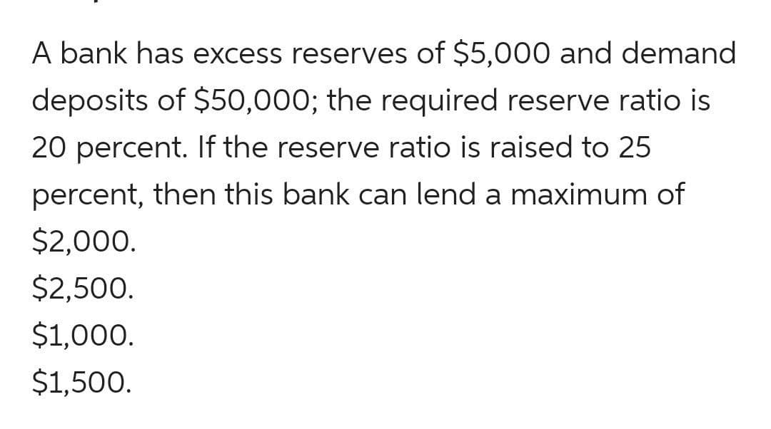 A bank has excess reserves of $5,000 and demand
deposits of $50,000; the required reserve ratio is
20 percent. If the reserve ratio is raised to 25
percent, then this bank can lend a maximum of
$2,000.
$2,500.
$1,000.
$1,500.
