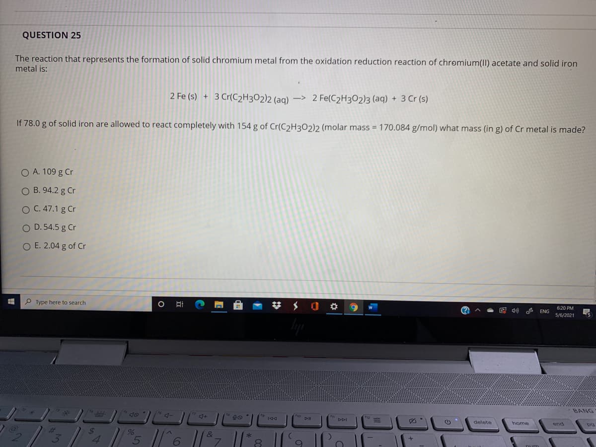 QUESTION 25
The reaction that represents the formation of solid chromium metal from the oxidation reduction reaction of chromium(II) acetate and solid iron
metal is:
2 Fe (s) + 3 Cr(C2H3O2)2 (aq) –> 2 Fe(C2H3O2)3 (aq) + 3 Cr (s)
If 78.0 g of solid iron are allowed to react completely with 154 g of Cr(C2H3O2)2 (molar mass = 170.084 g/mol) what mass (in g) of Cr metal is made?
O A. 109 g Cr
O B. 94.2 g Cr
O C. 47.1 g Cr
O D. 54.5 g Cr
O E. 2.04 g of Cr
P Type here to search
620 PM
ENG
5/6/2021
BANG
delete
home
24
4.
6.
