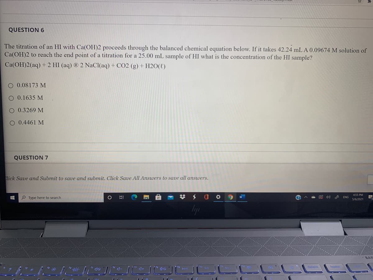 QUESTION 6
The titration of an HI with Ca(OH)2 proceeds through the balanced chemical equation below. If it takes 42.24 mL A 0.09674 M solution of
Ca(OH)2 to reach the end point of a titration for a 25.00 mL sample of HI what is the concentration of the HI sample?
Ca(OH)2(aq) + 2 HI (aq) ® 2 NaCl(aq) + CO2 (g) + H2O(l)
O 0.08173 M
O 0.1635 M
O 0.3269 M
O 0.4461 M
QUESTION 7
lick Save and Submit to save and submit. Click Save All Answers to save all answers.
455 PM
P Type here to search
图 中
ENG
5/6/2021
s 会
BAN
ho
delete
J.
